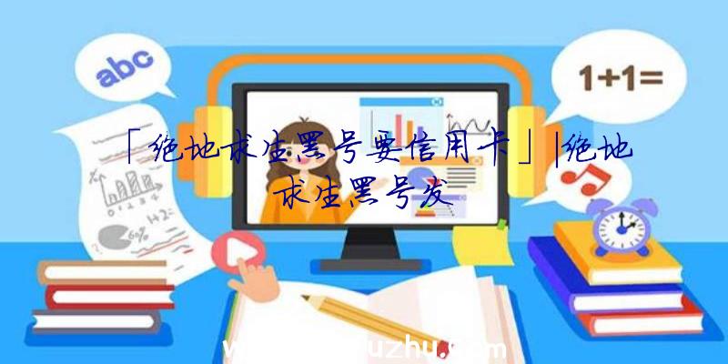 「绝地求生黑号要信用卡」|绝地求生黑号发